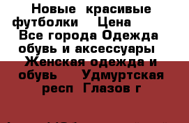 Новые, красивые футболки  › Цена ­ 550 - Все города Одежда, обувь и аксессуары » Женская одежда и обувь   . Удмуртская респ.,Глазов г.